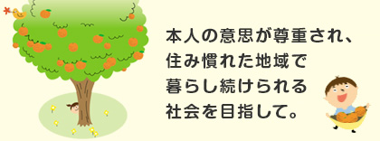 本人の意思が尊重され、住み慣れた地域で暮らし続けられる社会を目指して。