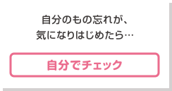 自分のもの忘れが、気になりはじめたら… [自分でチェック]