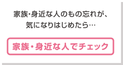 家族・身近な人のもの忘れが、気になりはじめたら… [家族・身近な人でチェック]