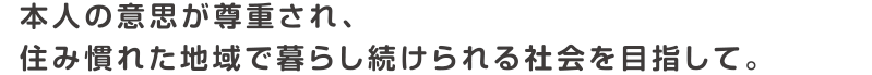 本人の意思が尊重され、住み慣れた地域で暮らし続けられる社会を目指して。